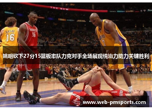 姚明砍下27分15篮板率队力克对手全场展现统治力助力关键胜利